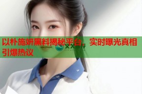 以朴施妍黑料揭秘平台，实时曝光真相引爆热议