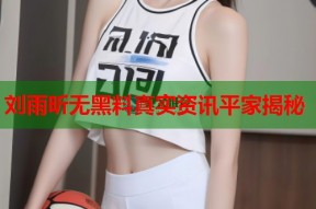 刘雨昕无黑料真实资讯平家揭秘