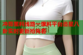 冲哥黑料线路一爆料平台追星八卦实时更新抢先看