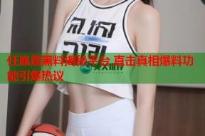 任胤蓬黑料揭秘平台 直击真相爆料功能引爆热议