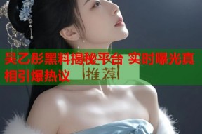 吴乙彤黑料揭秘平台 实时曝光真相引爆热议