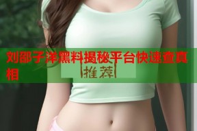 刘邵子洋黑料揭秘平台快速查真相
