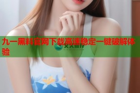九一黑料官网下载高速稳定一键破解体验