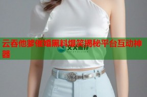 云吞他爹催婚黑料爆笑揭秘平台互动神器