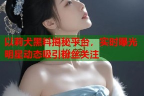 以莉犬黑料揭秘平台，实时曝光明星动态吸引粉丝关注