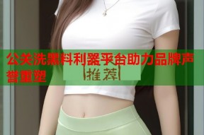 公关洗黑料利器平台助力品牌声誉重塑