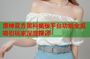 原神官方黑料揭秘平台功能全览吸引玩家深度探讨