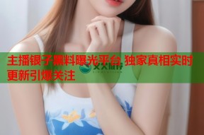 主播银子黑料曝光平台 独家真相实时更新引爆关注