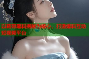 以莉哥黑料揭秘为核心，打造爆料互动短视频平台
