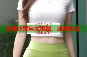 任素汐黑料大揭秘，速来吃瓜