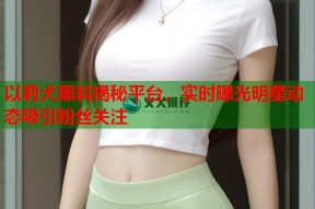 以莉犬黑料揭秘平台，实时曝光明星动态吸引粉丝关注