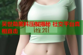 吴世勋黑料压制揭秘 社交平台真相直击