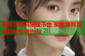 包贝尔黑料揭秘平台 聚焦爆料互动功能引爆热议