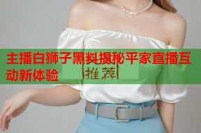 主播白狮子黑料揭秘平家直播互动新体验