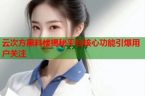 云次方黑料楼揭秘平台核心功能引爆用户关注