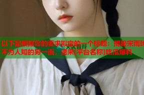 以下是根据您的要求拟定的一个标题：揭秘宋雨琦不为人知的另一面，速来[平台名称]吃瓜爆料