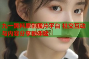 九一黑料原创图片平台 社交互动与内容分享新体验