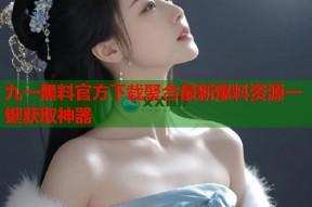 九一黑料官方下载聚合最新爆料资源一键获取神器