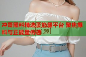 冲哥黑料精选正能量平台 聚焦爆料与正能量传递