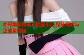 冲哥黑料精选正能量平台 聚焦爆料与正能量传递