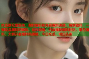 吃瓜群众聚集地，黑料爆料抢先看黑料速递，独家猛料，一键吃瓜黑料挖掘机，追踪劲爆，内幕揭秘黑料社区，匿名爆料，大胆开麦黑料热搜榜，今日吃瓜，明日头条