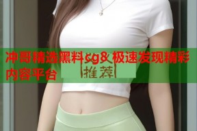冲哥精选黑料cg8 极速发现精彩内容平台
