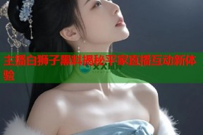 主播白狮子黑料揭秘平家直播互动新体验