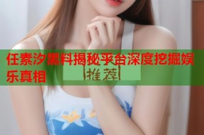 任素汐黑料揭秘平台深度挖掘娱乐真相