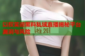 以权笑迎黑料私域直播揭秘平台漏洞与风险