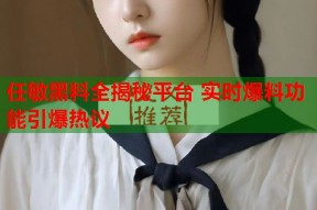 任敏黑料全揭秘平台 实时爆料功能引爆热议