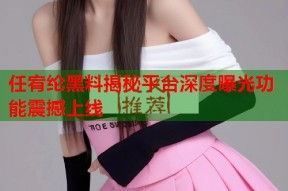 任宥纶黑料揭秘平台深度曝光功能震撼上线