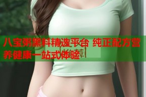 八宝粥黑料精选平台 纯正配方营养健康一站式体验