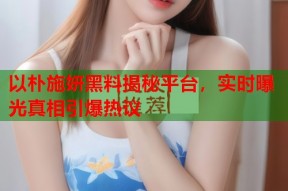 以朴施妍黑料揭秘平台，实时曝光真相引爆热议