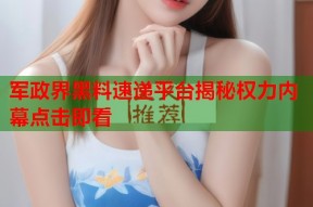 军政界黑料速递平台揭秘权力内幕点击即看