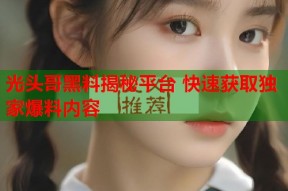 光头哥黑料揭秘平台 快速获取独家爆料内容