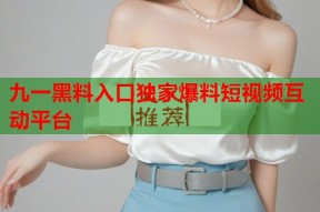 九一黑料入口独家爆料短视频互动平台