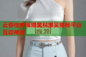 云吞他爹催婚黑料爆笑揭秘平台互动神器