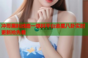冲哥黑料线路一爆料平台追星八卦实时更新抢先看