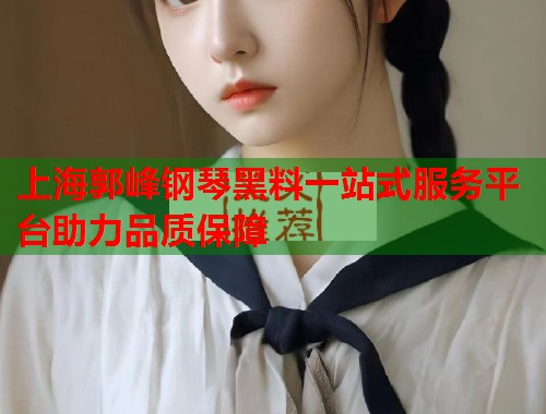 上海郭峰钢琴黑料一站式服务平台助力品质保障  第1张