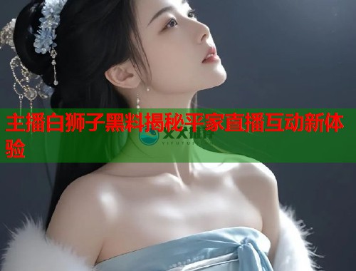 主播白狮子黑料揭秘平家直播互动新体验  第1张