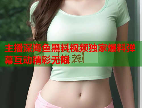主播深海鱼黑料视频独家爆料弹幕互动精彩无限  第1张