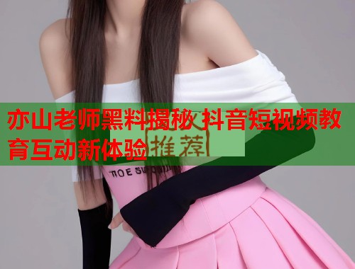 亦山老师黑料揭秘 抖音短视频教育互动新体验  第1张