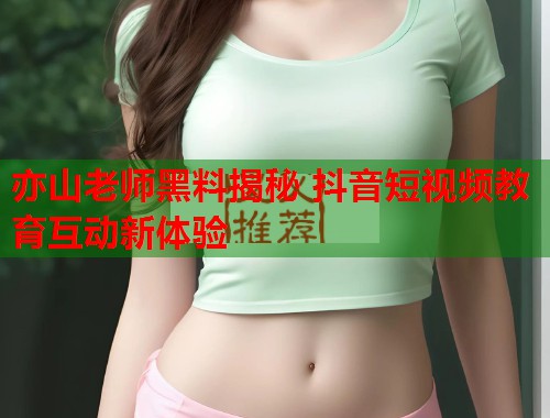 亦山老师黑料揭秘 抖音短视频教育互动新体验  第2张
