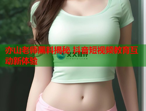 亦山老师黑料揭秘 抖音短视频教育互动新体验  第1张