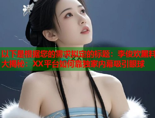 以下是根据您的需求拟定的标题：李俊欢黑料大揭秘：XX平台如何靠独家内幕吸引眼球  第1张