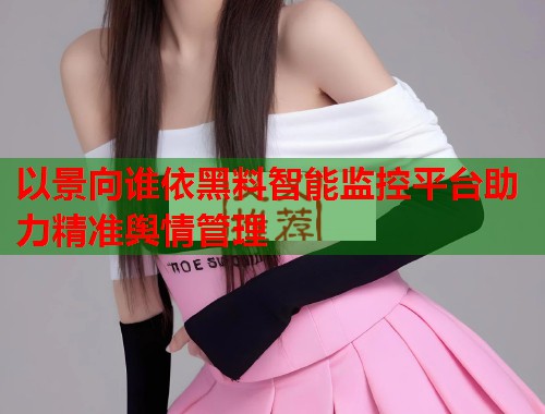 以景向谁依黑料智能监控平台助力精准舆情管理  第2张