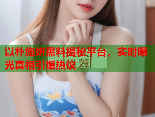 以朴施妍黑料揭秘平台，实时曝光真相引爆热议  第1张