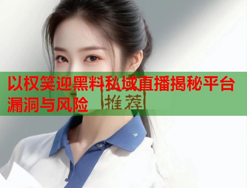 以权笑迎黑料私域直播揭秘平台漏洞与风险  第2张