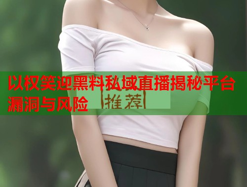 以权笑迎黑料私域直播揭秘平台漏洞与风险  第1张