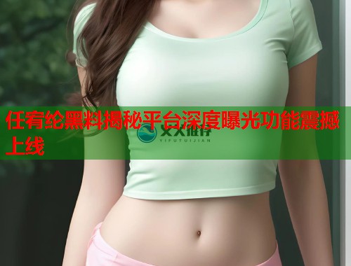 任宥纶黑料揭秘平台深度曝光功能震撼上线  第2张
